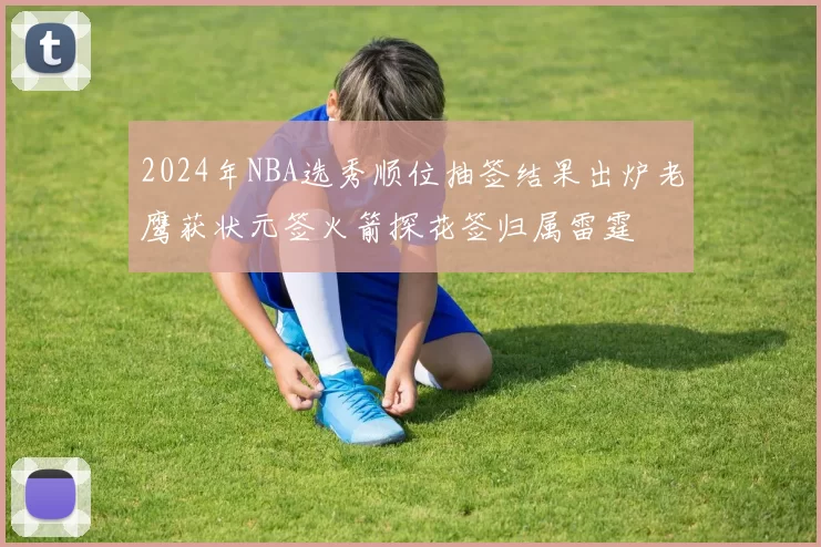 2024年NBA选秀顺位抽签结果出炉老鹰获状元签火箭探花签归属雷霆