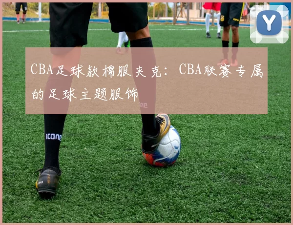 CBA足球款棉服夹克：CBA联赛专属的足球主题服饰