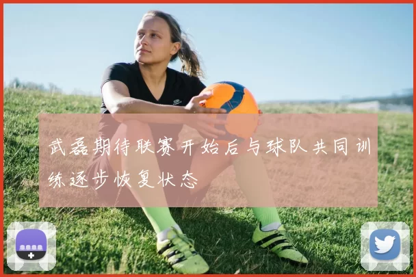 武磊期待联赛开始后与球队共同训练逐步恢复状态