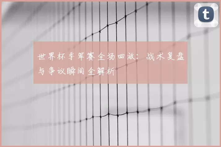 世界杯季军赛全场回放：战术复盘与争议瞬间全解析