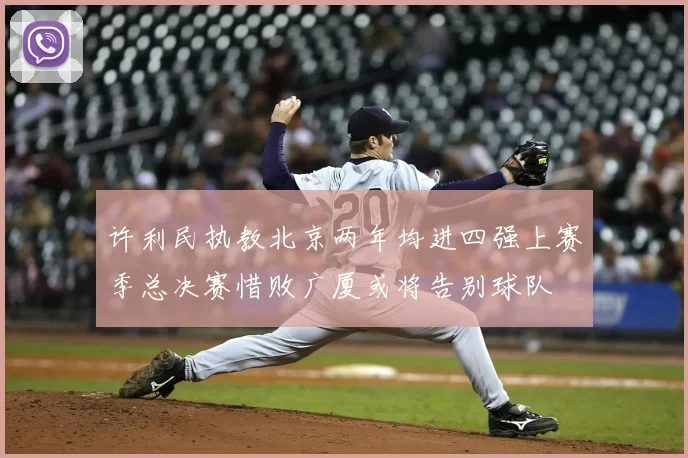许利民执教北京两年均进四强上赛季总决赛惜败广厦或将告别球队