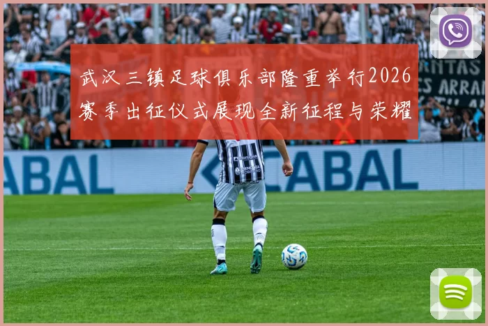 武汉三镇足球俱乐部隆重举行2026赛季出征仪式展现全新征程与荣耀追求