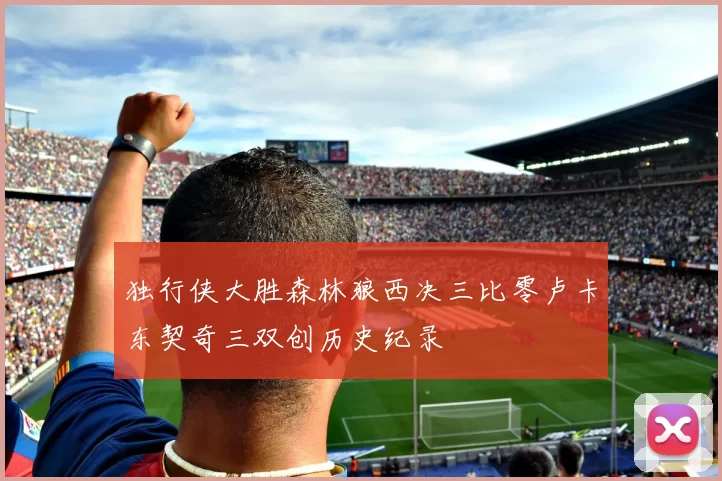 独行侠大胜森林狼西决三比零卢卡东契奇三双创历史纪录