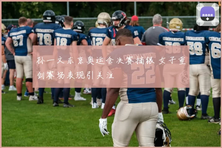 孙一文东京奥运会决赛摘银 女子重剑赛场表现引关注