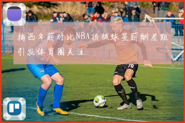 梅西年薪对比NBA顶级球星薪酬差距引发体育圈关注