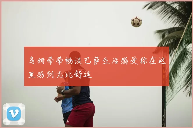 乌姆蒂蒂畅谈巴萨生活感受称在这里感到无比舒适
