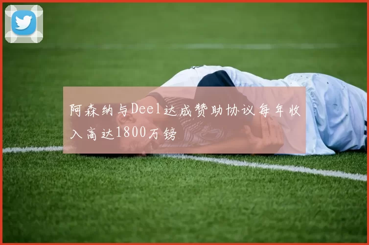 阿森纳与Deel达成赞助协议每年收入高达1800万镑