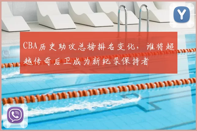 CBA历史助攻总榜排名变化，谁将超越传奇后卫成为新纪录保持者