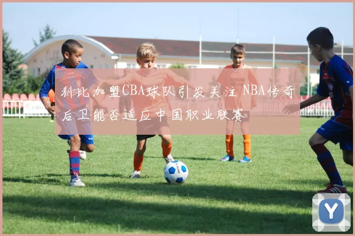 科比加盟CBA球队引发关注 NBA传奇后卫能否适应中国职业联赛