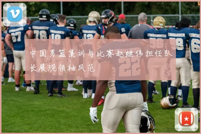 中国男篮集训与比赛赵继伟担任队长展现领袖风范