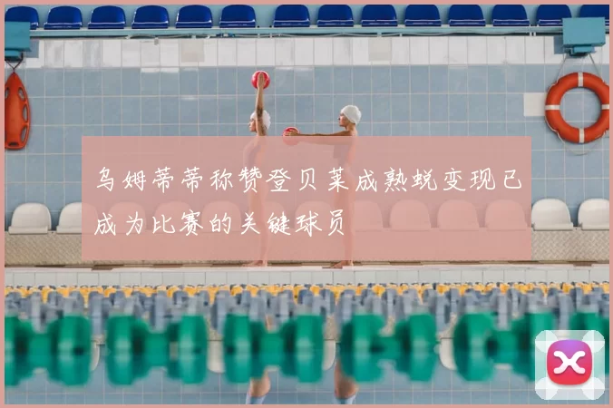 乌姆蒂蒂称赞登贝莱成熟蜕变现已成为比赛的关键球员