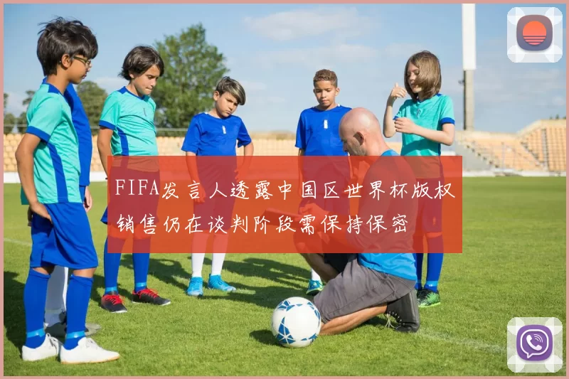 FIFA发言人透露中国区世界杯版权销售仍在谈判阶段需保持保密
