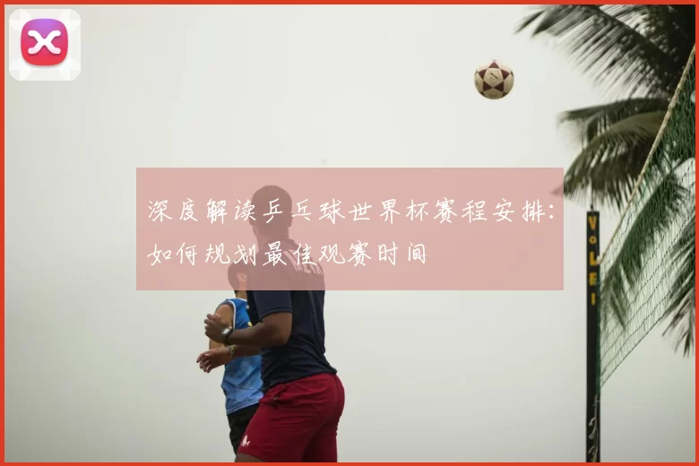 深度解读乒乓球世界杯赛程安排:如何规划最佳观赛时间
