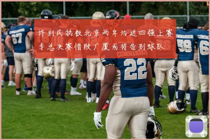 许利民执教北京两年均进四强上赛季总决赛惜败广厦或将告别球队