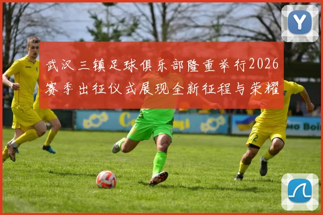 武汉三镇足球俱乐部隆重举行2026赛季出征仪式展现全新征程与荣耀追求