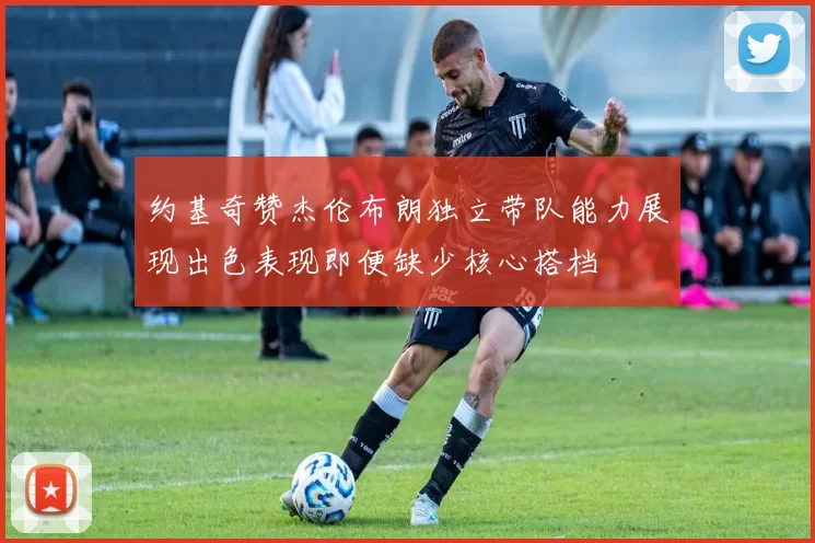 约基奇赞杰伦布朗独立带队能力展现出色表现即便缺少核心搭档