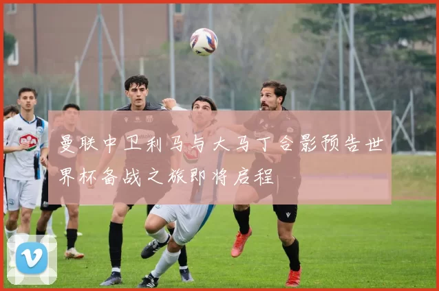 曼联中卫利马与大马丁合影预告世界杯备战之旅即将启程