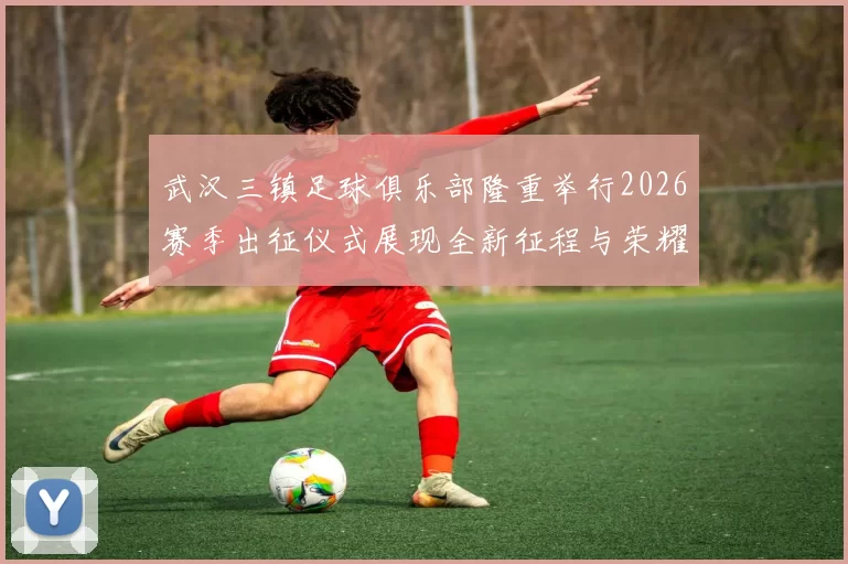 武汉三镇足球俱乐部隆重举行2026赛季出征仪式展现全新征程与荣耀追求