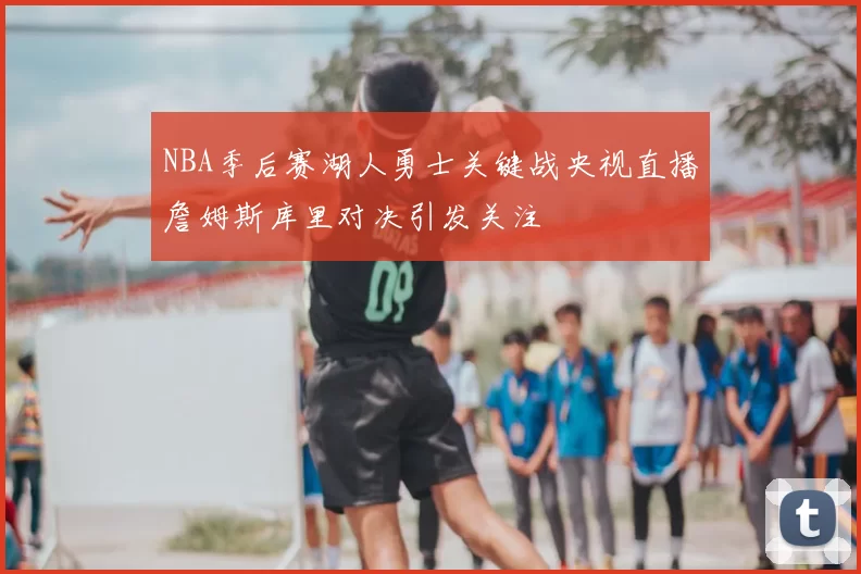 NBA季后赛湖人勇士关键战央视直播詹姆斯库里对决引发关注