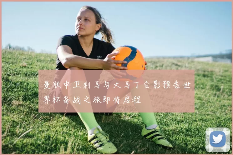 曼联中卫利马与大马丁合影预告世界杯备战之旅即将启程