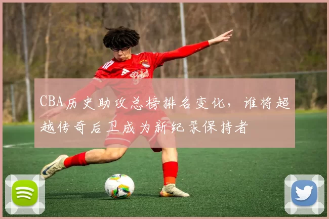 CBA历史助攻总榜排名变化，谁将超越传奇后卫成为新纪录保持者