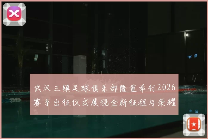 武汉三镇足球俱乐部隆重举行2026赛季出征仪式展现全新征程与荣耀追求