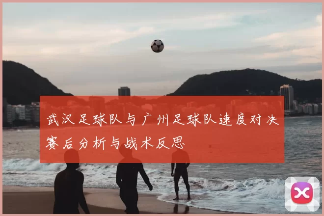 武汉足球队与广州足球队速度对决赛后分析与战术反思