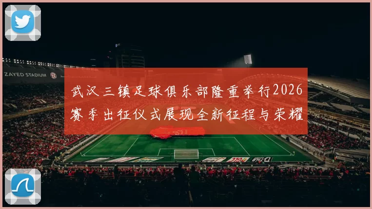 武汉三镇足球俱乐部隆重举行2026赛季出征仪式展现全新征程与荣耀追求