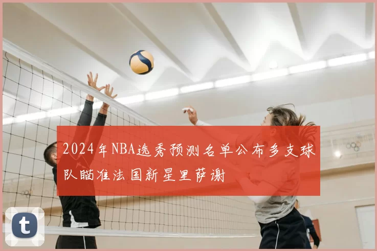 2024年NBA选秀预测名单公布多支球队瞄准法国新星里萨谢
