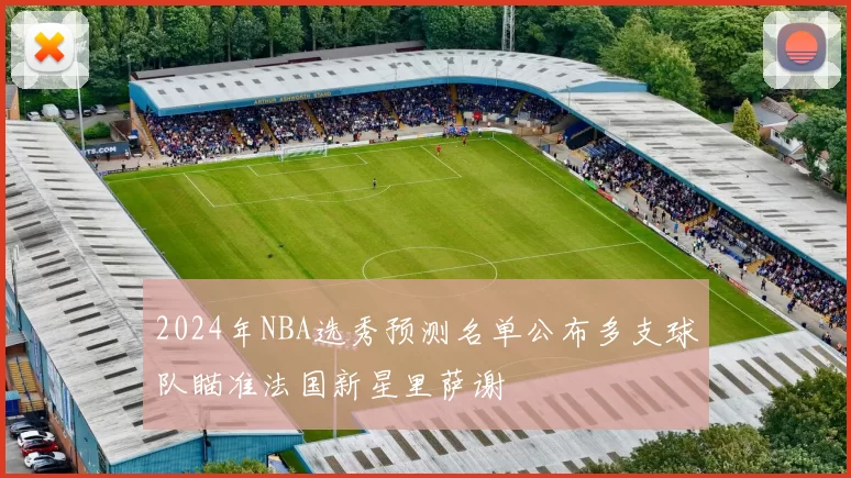 2024年NBA选秀预测名单公布多支球队瞄准法国新星里萨谢