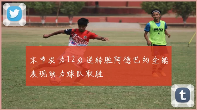 末节发力12分逆转胜阿德巴约全能表现助力球队取胜