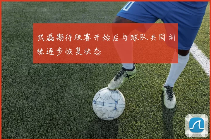 武磊期待联赛开始后与球队共同训练逐步恢复状态