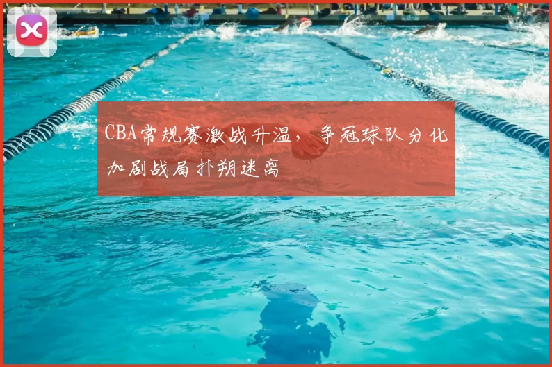 CBA常规赛激战升温，争冠球队分化加剧战局扑朔迷离