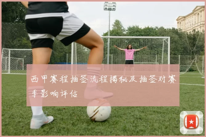 西甲赛程抽签流程揭秘及抽签对赛季影响评估
