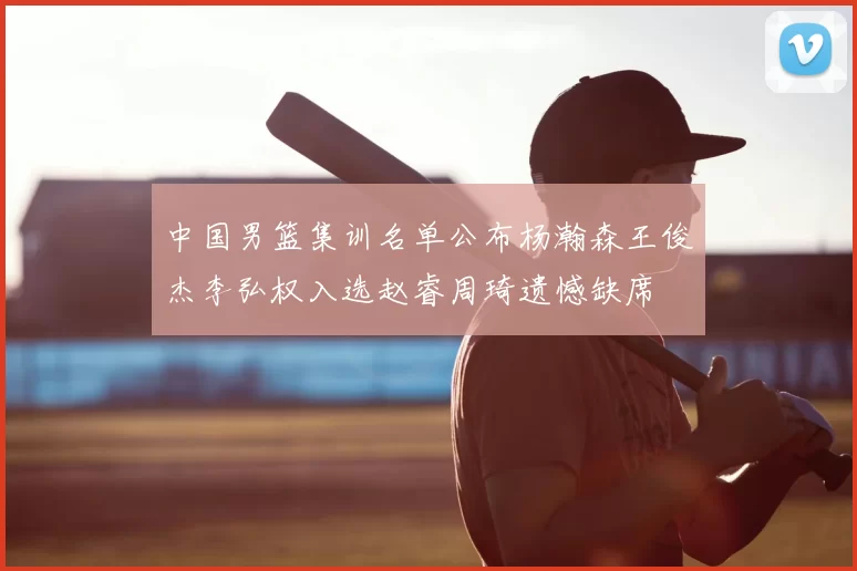 中国男篮集训名单公布杨瀚森王俊杰李弘权入选赵睿周琦遗憾缺席