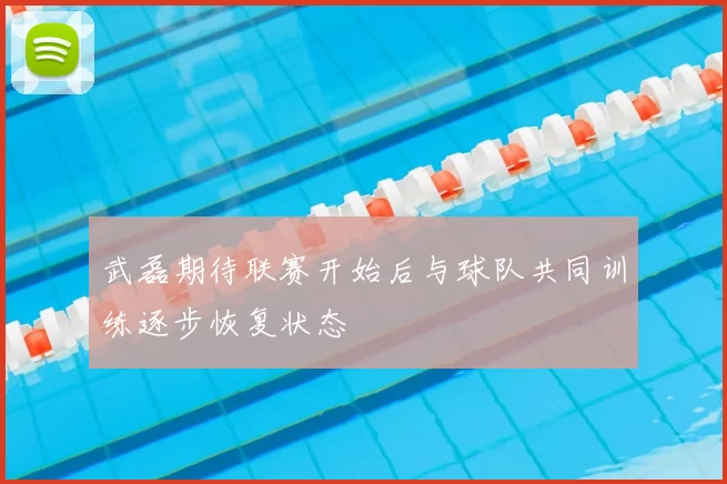武磊期待联赛开始后与球队共同训练逐步恢复状态