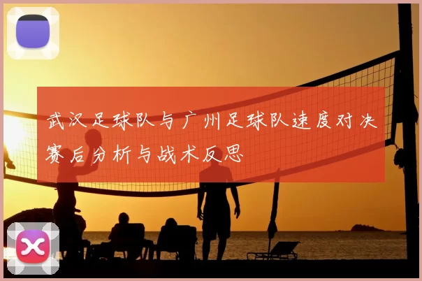武汉足球队与广州足球队速度对决赛后分析与战术反思