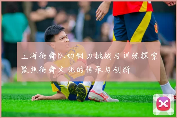 上海街舞队的耐力挑战与训练探索聚焦街舞文化的传承与创新