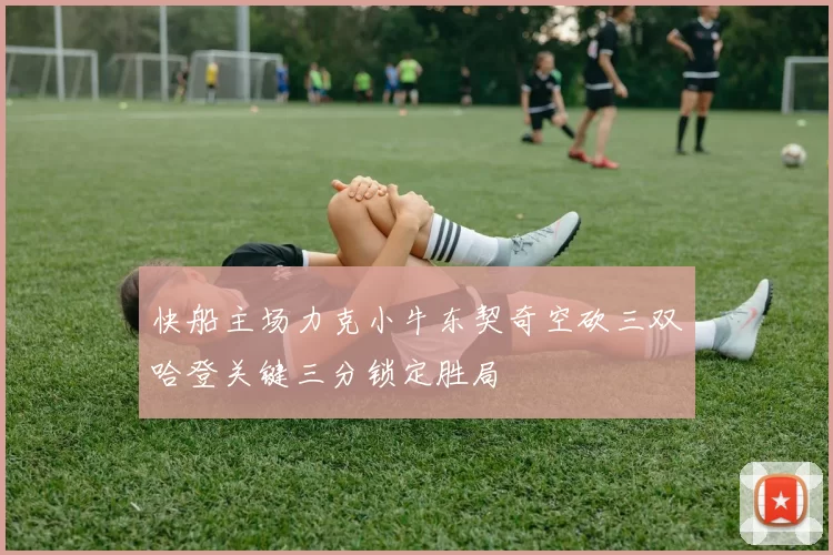 快船主场力克小牛东契奇空砍三双哈登关键三分锁定胜局
