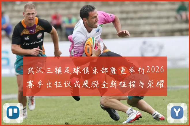 武汉三镇足球俱乐部隆重举行2026赛季出征仪式展现全新征程与荣耀追求
