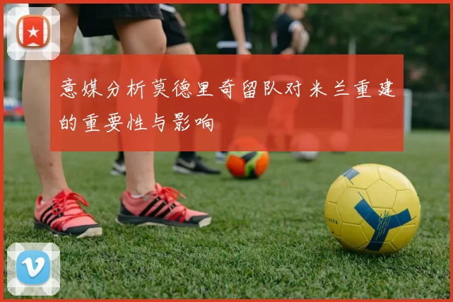 意媒分析莫德里奇留队对米兰重建的重要性与影响
