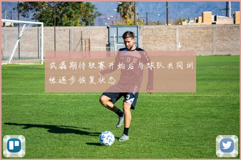 武磊期待联赛开始后与球队共同训练逐步恢复状态