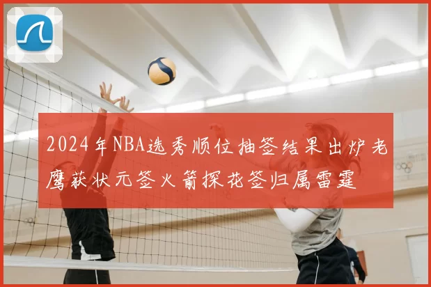 2024年NBA选秀顺位抽签结果出炉老鹰获状元签火箭探花签归属雷霆