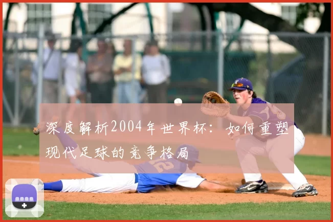 深度解析2004年世界杯：如何重塑现代足球的竞争格局