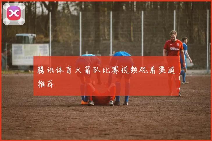 腾讯体育火箭队比赛视频观看渠道推荐