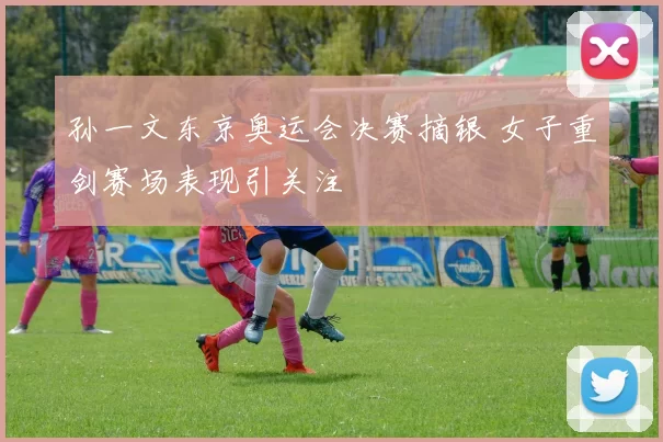 孙一文东京奥运会决赛摘银 女子重剑赛场表现引关注