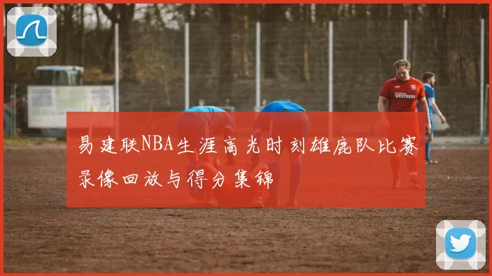 易建联NBA生涯高光时刻雄鹿队比赛录像回放与得分集锦