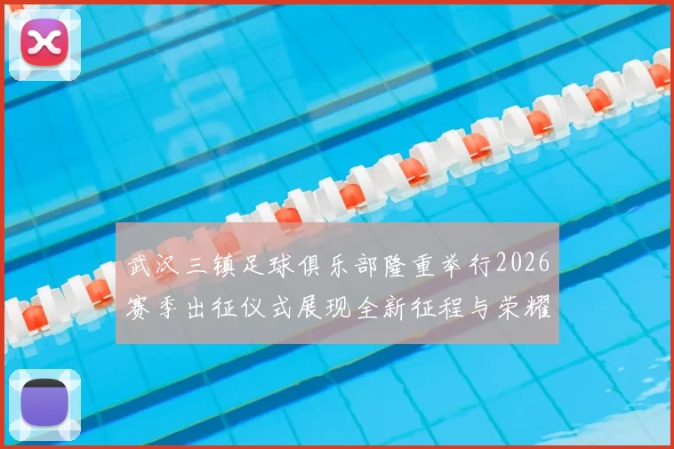 武汉三镇足球俱乐部隆重举行2026赛季出征仪式展现全新征程与荣耀追求