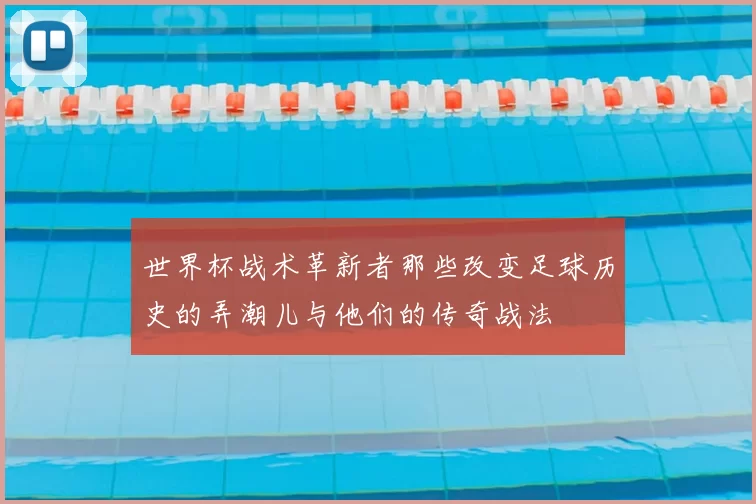 世界杯战术革新者那些改变足球历史的弄潮儿与他们的传奇战法