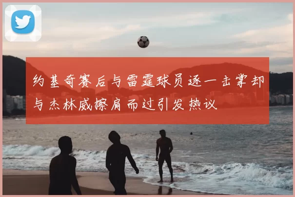 约基奇赛后与雷霆球员逐一击掌却与杰林威擦肩而过引发热议